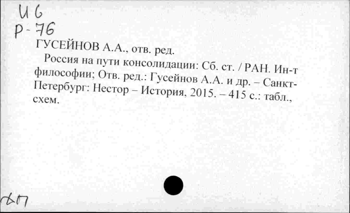 ﻿и 6
р-46
ГУСЕЙНОВ А.А., отв. ред.
Россия на пути консолидации: Сб. ст. / РАН. Ин-т философии; Отв. ред.: Гусейнов А.А. и др. - Санкт-Петербург: Нестор - История. 2015. -415 с.: табл., схем.